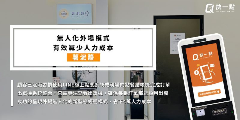 薯泥醬-無人化外場模式 有效減少人力成本 顧客已逐漸習慣使用LINE線上點餐系統或現場的點餐結帳機完成訂單 出單機系統整合，只需專注查看出單機，確保每張訂單都能順利出餐 成功的呈現外場無人化的新型態經營模式，省下4萬人力成本